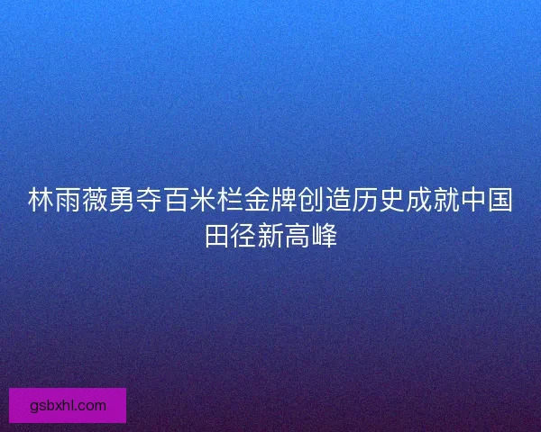 林雨薇勇夺百米栏金牌创造历史成就中国田径新高峰 林雨薇勇夺百米栏金牌创造历史成就中国田径新高峰