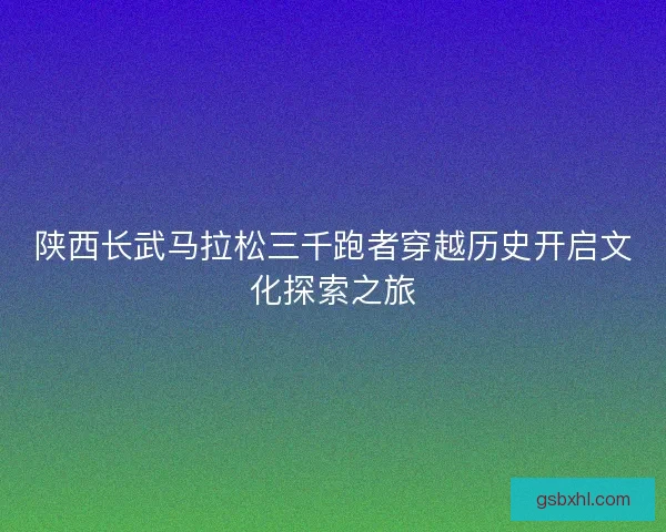 陕西长武马拉松三千跑者穿越历史开启文化探索之旅 陕西长武马拉松三千跑者穿越历史开启文化探索之旅
