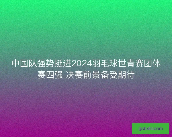 中国队强势挺进2024羽毛球世青赛团体赛四强 决赛前景备受期待 中国队强势挺进2024羽毛球世青赛团体赛四强 决赛前景备受期待