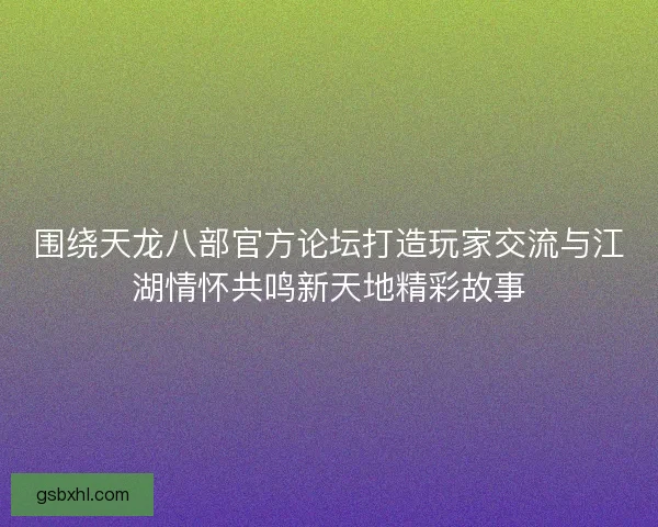 围绕天龙八部官方论坛打造玩家交流与江湖情怀共鸣新天地精彩故事