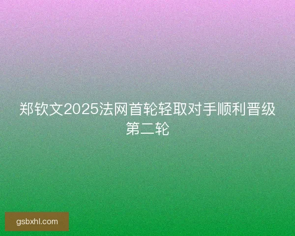 郑钦文2025法网首轮轻取对手顺利晋级第二轮 郑钦文2025法网首轮轻取对手顺利晋级第二轮