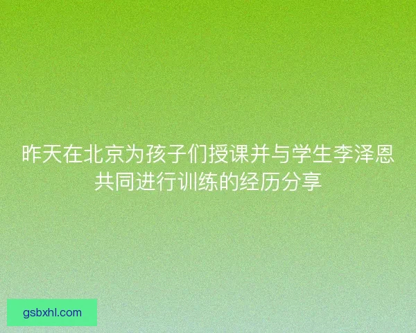 昨天在北京为孩子们授课并与学生李泽恩共同进行训练的经历分享 昨天在北京为孩子们授课并与学生李泽恩共同进行训练的经历分享