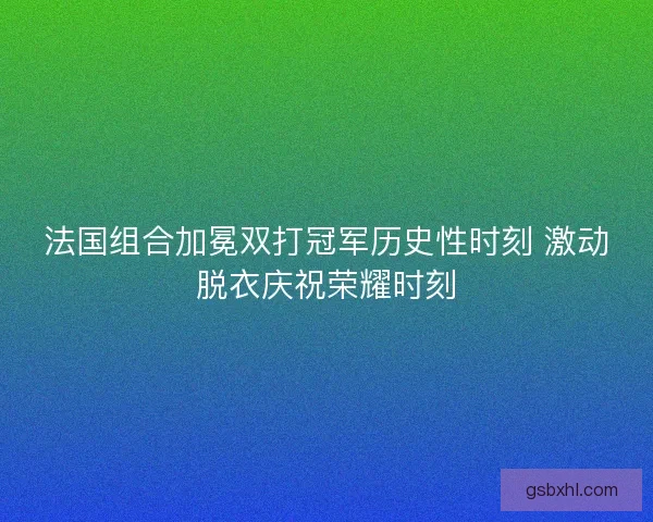 法国组合加冕双打冠军历史性时刻 激动脱衣庆祝荣耀时刻 法国组合加冕双打冠军历史性时刻 激动脱衣庆祝荣耀时刻