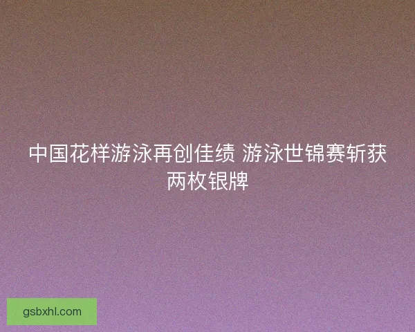 中国花样游泳再创佳绩 游泳世锦赛斩获两枚银牌