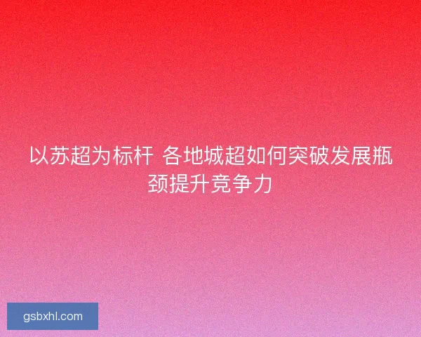 以苏超为标杆 各地城超如何突破发展瓶颈提升竞争力 以苏超为标杆 各地城超如何突破发展瓶颈提升竞争力