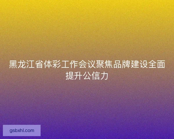 黑龙江省体彩工作会议聚焦品牌建设全面提升公信力