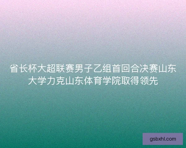 省长杯大超联赛男子乙组首回合决赛山东大学力克山东体育学院取得领先