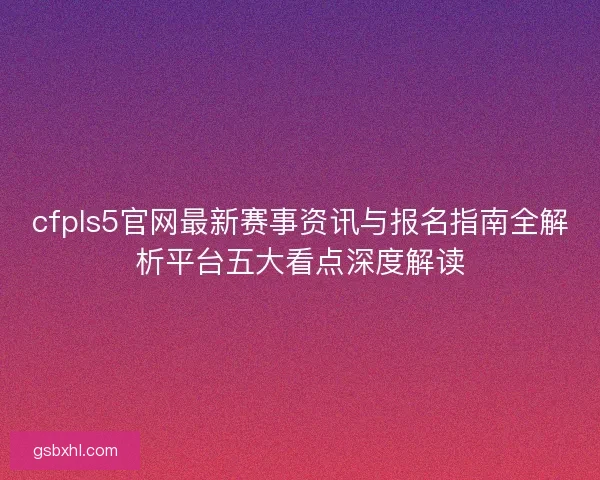 cfpls5官网最新赛事资讯与报名指南全解析平台五大看点深度解读 cfpls5官网最新赛事资讯与报名指南全解析平台五大看点深度解读