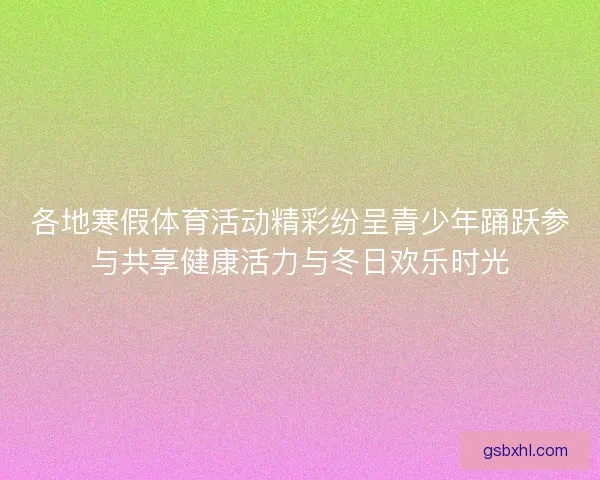 各地寒假体育活动精彩纷呈青少年踊跃参与共享健康活力与冬日欢乐时光 各地寒假体育活动精彩纷呈青少年踊跃参与共享健康活力与冬日欢乐时光