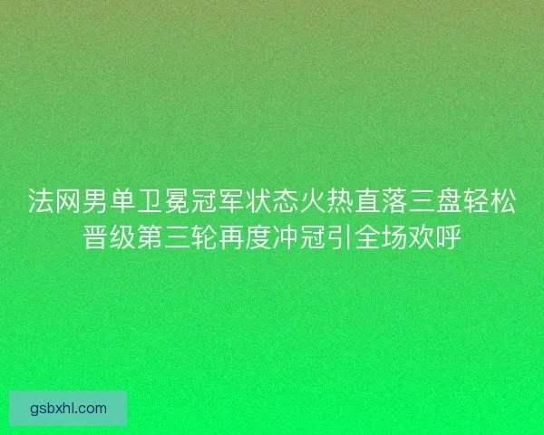 法网男单卫冕冠军状态火热直落三盘轻松晋级第三轮再度冲冠引全场欢呼
