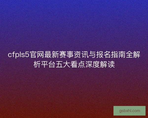 cfpls5官网最新赛事资讯与报名指南全解析平台五大看点深度解读