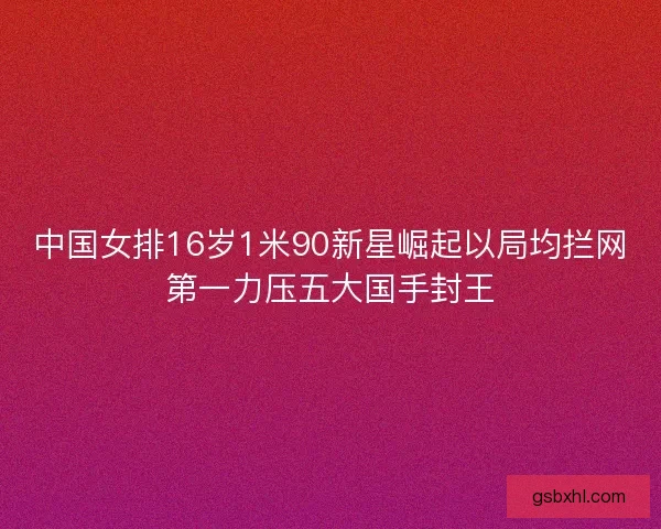 中国女排16岁1米90新星崛起以局均拦网第一力压五大国手封王