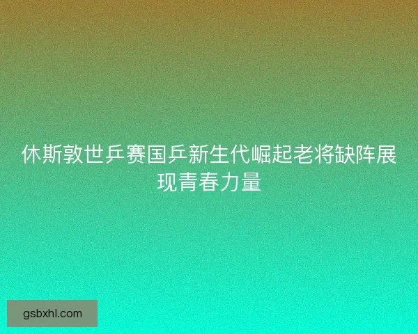休斯敦世乒赛国乒新生代崛起老将缺阵展现青春力量