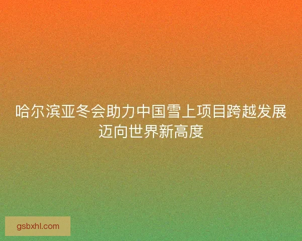 哈尔滨亚冬会助力中国雪上项目跨越发展迈向世界新高度