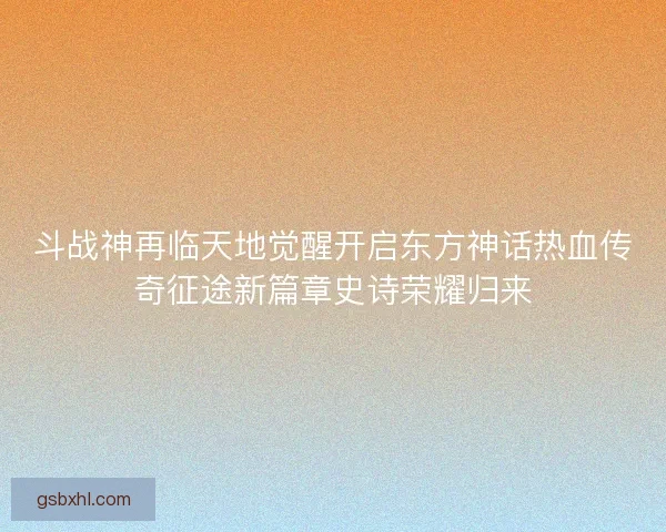 斗战神再临天地觉醒开启东方神话热血传奇征途新篇章史诗荣耀归来