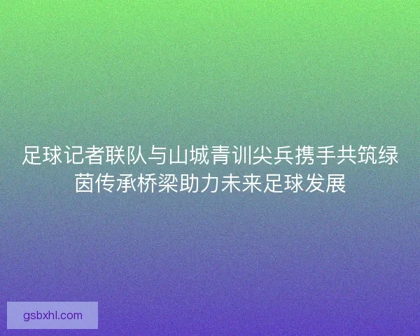 足球记者联队与山城青训尖兵携手共筑绿茵传承桥梁助力未来足球发展