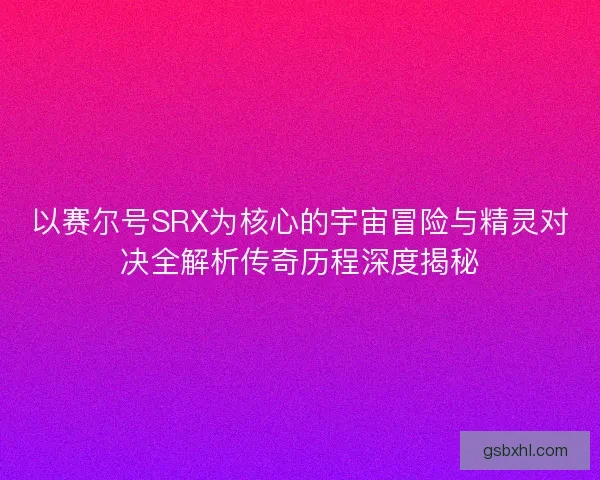 以赛尔号SRX为核心的宇宙冒险与精灵对决全解析传奇历程深度揭秘