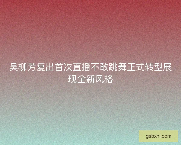 吴柳芳复出首次直播不敢跳舞正式转型展现全新风格