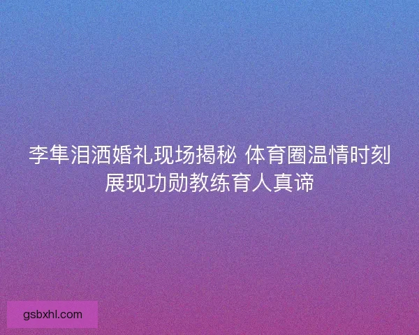 李隼泪洒婚礼现场揭秘 体育圈温情时刻展现功勋教练育人真谛 李隼泪洒婚礼现场揭秘 体育圈温情时刻展现功勋教练育人真谛
