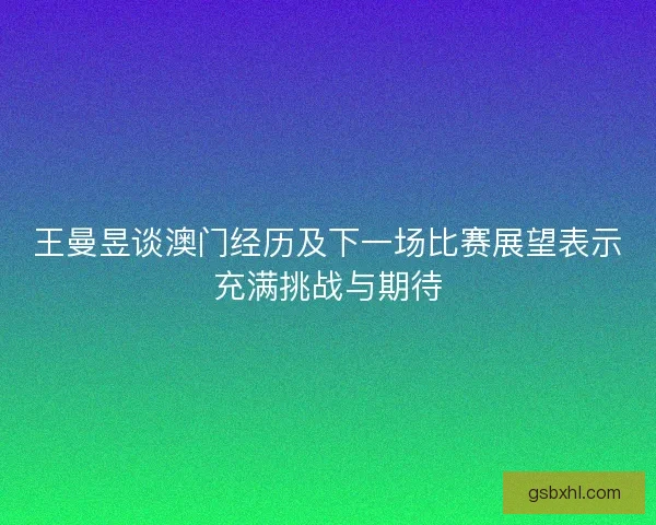 王曼昱谈澳门经历及下一场比赛展望表示充满挑战与期待 王曼昱谈澳门经历及下一场比赛展望表示充满挑战与期待