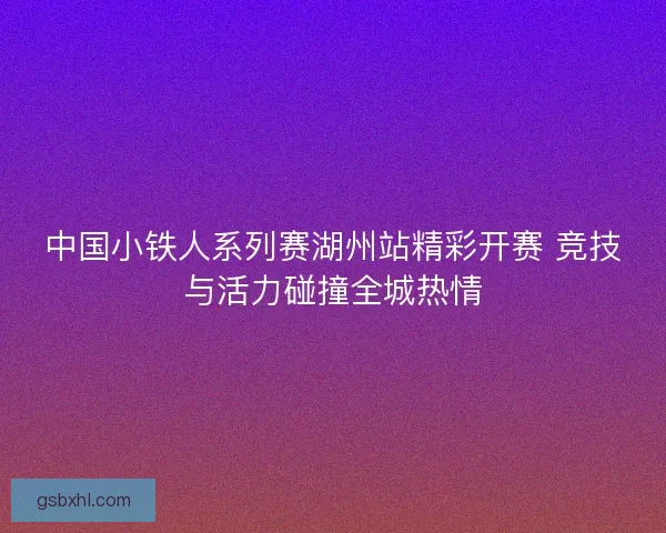 中国小铁人系列赛湖州站精彩开赛 竞技与活力碰撞全城热情 中国小铁人系列赛湖州站精彩开赛 竞技与活力碰撞全城热情