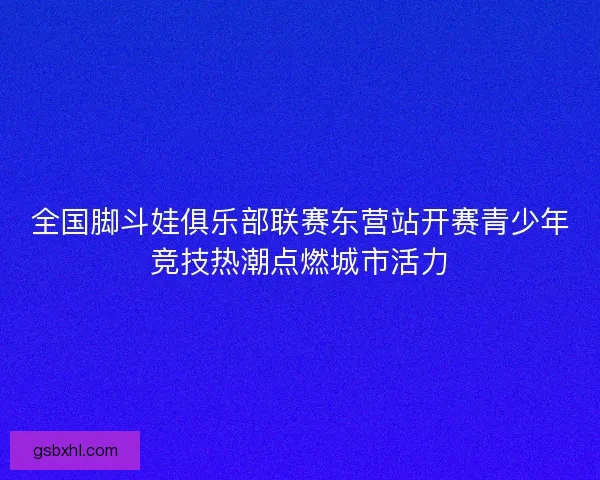 全国脚斗娃俱乐部联赛东营站开赛青少年竞技热潮点燃城市活力 全国脚斗娃俱乐部联赛东营站开赛青少年竞技热潮点燃城市活力